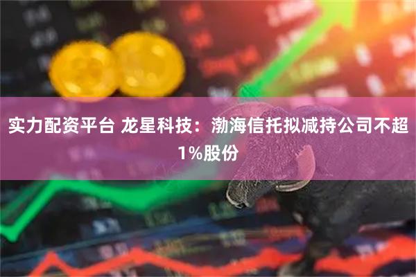 实力配资平台 龙星科技：渤海信托拟减持公司不超1%股份