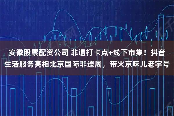 安徽股票配资公司 非遗打卡点+线下市集！抖音生活服务亮相北京国际非遗周，带火京味儿老字号