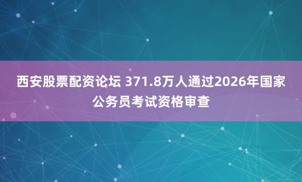 西安股票配资论坛 371.8万人通过2026年国家公务员考试资格审查