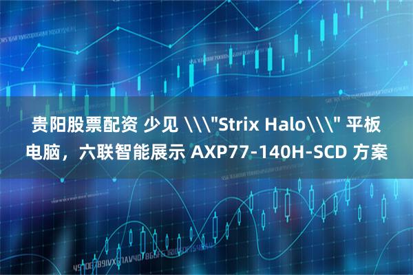 贵阳股票配资 少见 \＂Strix Halo\＂ 平板电脑，六联智能展示 AXP77-140H-SCD 方案