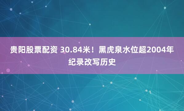 贵阳股票配资 30.84米！黑虎泉水位超2004年纪录改写历史