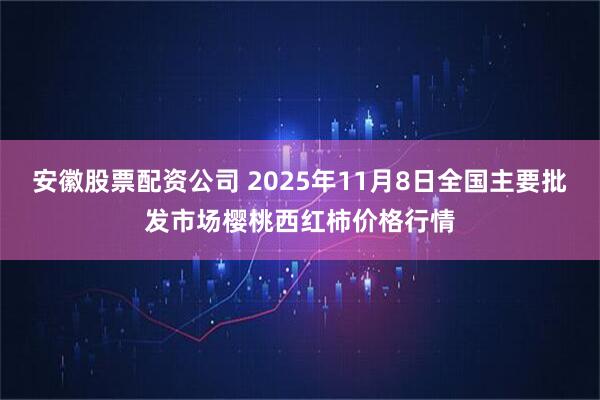 安徽股票配资公司 2025年11月8日全国主要批发市场樱桃西红柿价格行情