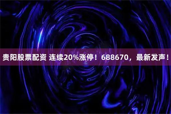 贵阳股票配资 连续20%涨停！688670，最新发声！