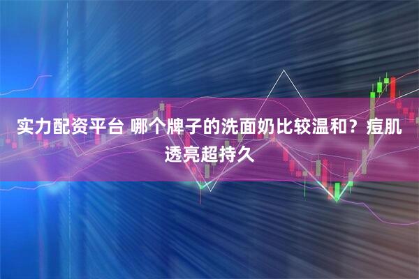 实力配资平台 哪个牌子的洗面奶比较温和？痘肌透亮超持久
