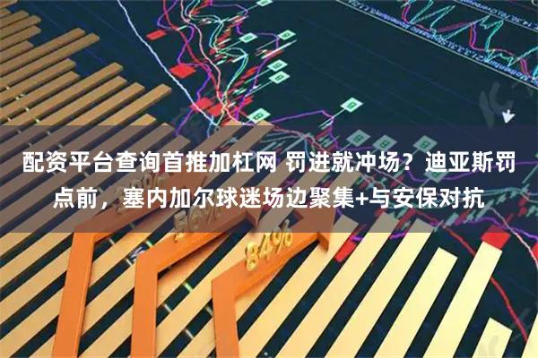 配资平台查询首推加杠网 罚进就冲场？迪亚斯罚点前，塞内加尔球迷场边聚集+与安保对抗