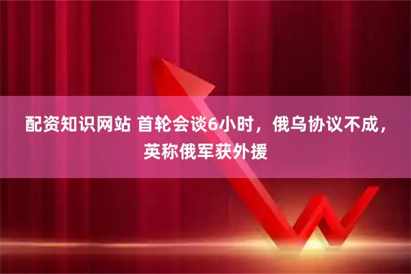 配资知识网站 首轮会谈6小时，俄乌协议不成，英称俄军获外援