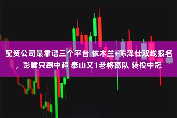 配资公司最靠谱三个平台 依木兰+陈泽仕双线报名，彭啸只踢中超 泰山又1老将离队 转投中冠